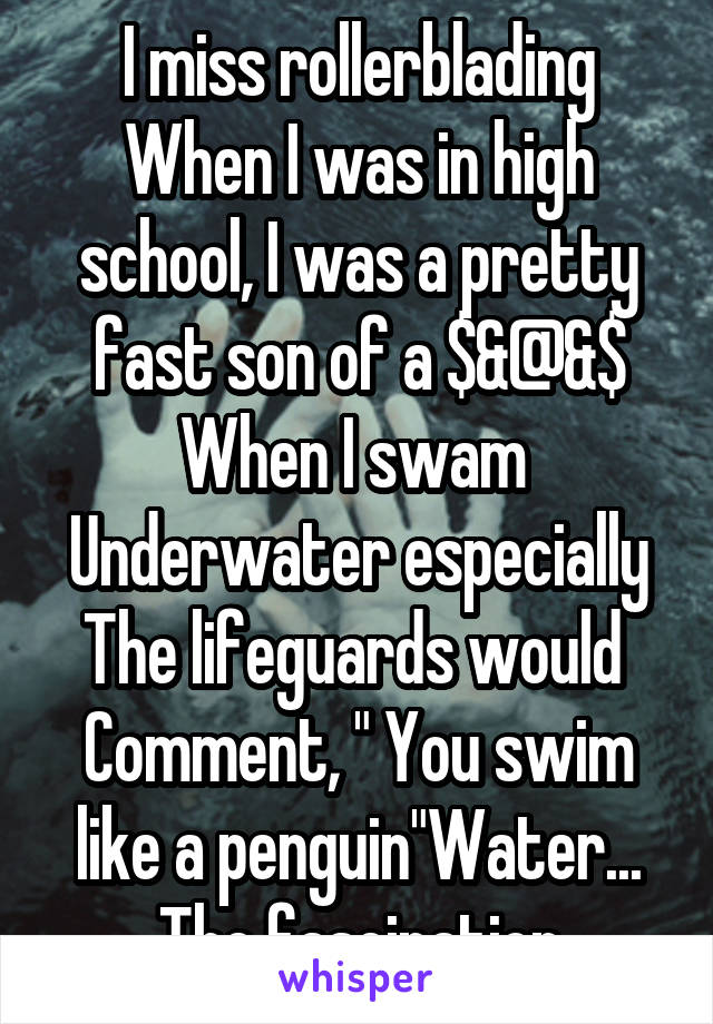 I miss rollerblading
When I was in high school, I was a pretty fast son of a $&@&$
When I swam 
Underwater especially
The lifeguards would 
Comment, " You swim like a penguin"Water... The fascination