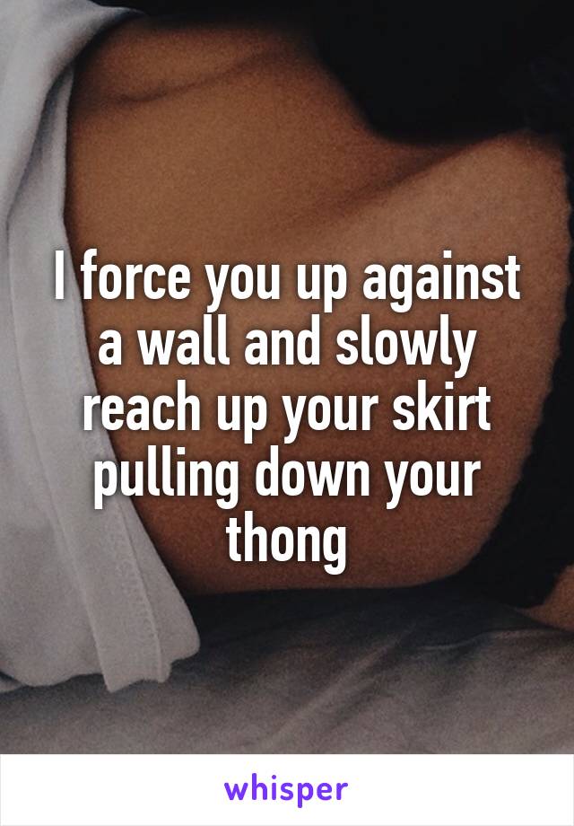 I force you up against a wall and slowly reach up your skirt pulling down your thong
