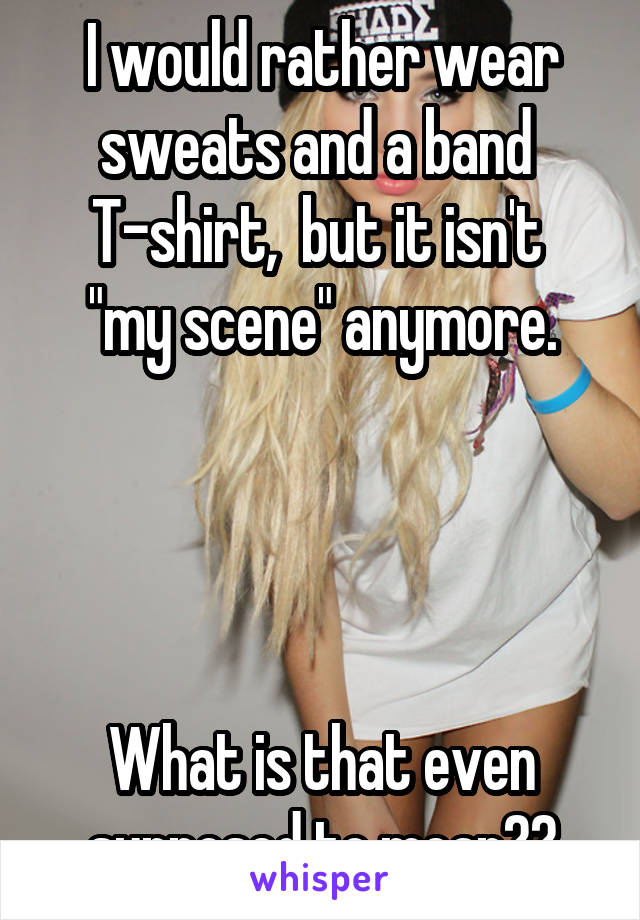 I would rather wear sweats and a band 
T-shirt,  but it isn't  "my scene" anymore.




What is that even supposed to mean??