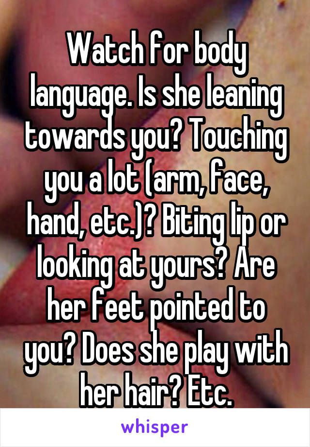 Watch for body language. Is she leaning towards you? Touching you a lot (arm, face, hand, etc.)? Biting lip or looking at yours? Are her feet pointed to you? Does she play with her hair? Etc.