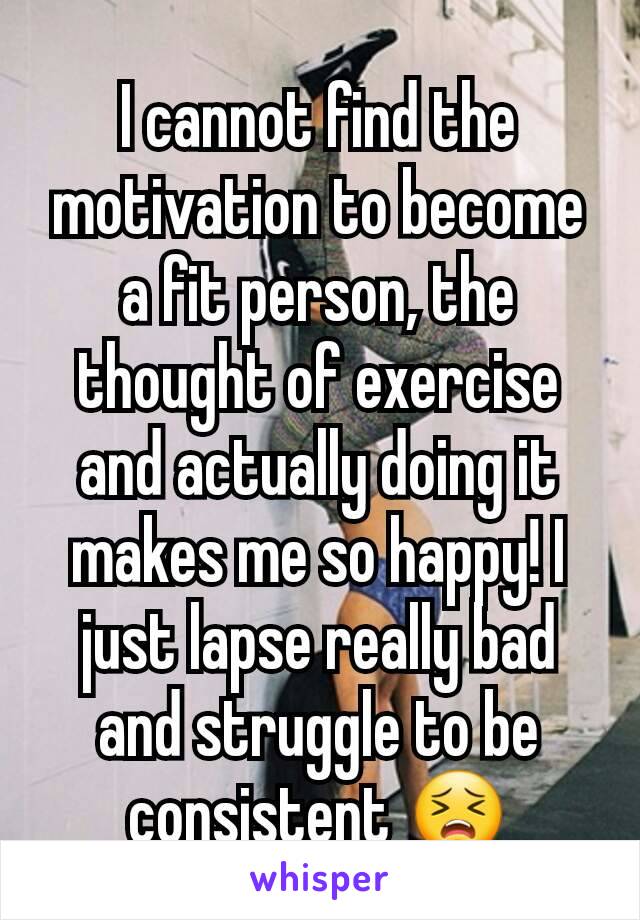 I cannot find the motivation to become a fit person, the thought of exercise and actually doing it makes me so happy! I just lapse really bad and struggle to be consistent 😣