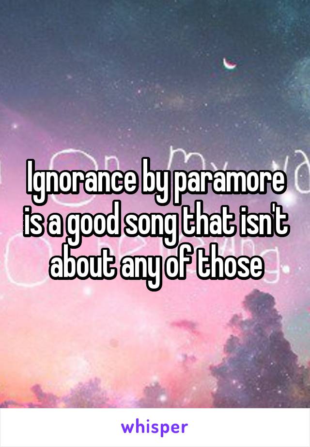 Ignorance by paramore is a good song that isn't about any of those