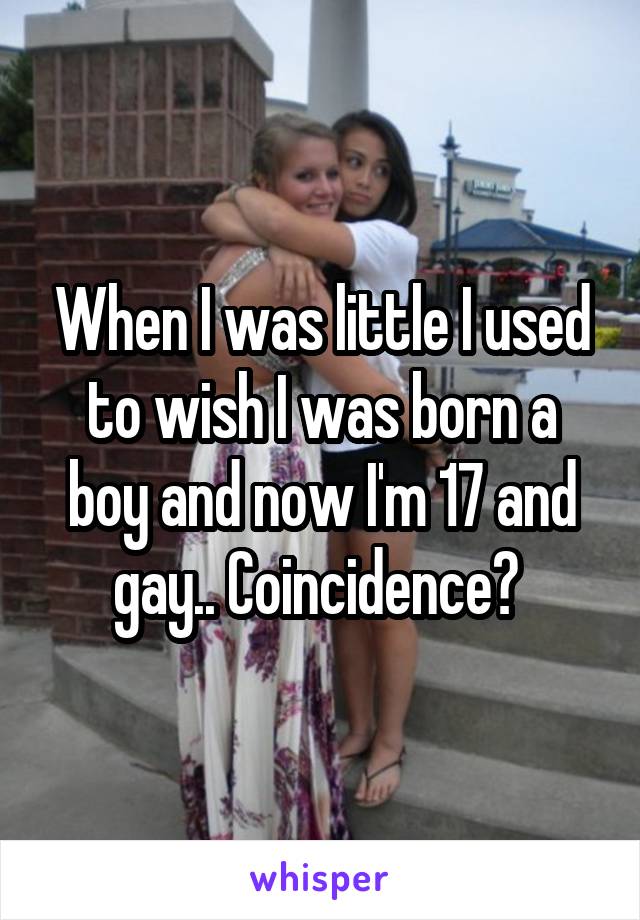 When I was little I used to wish I was born a boy and now I'm 17 and gay.. Coincidence? 