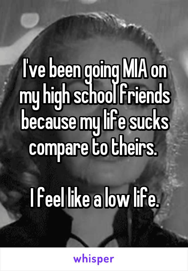 I've been going MIA on my high school friends because my life sucks compare to theirs. 

I feel like a low life.