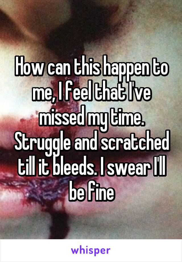 How can this happen to me, I feel that I've missed my time. Struggle and scratched till it bleeds. I swear I'll be fine