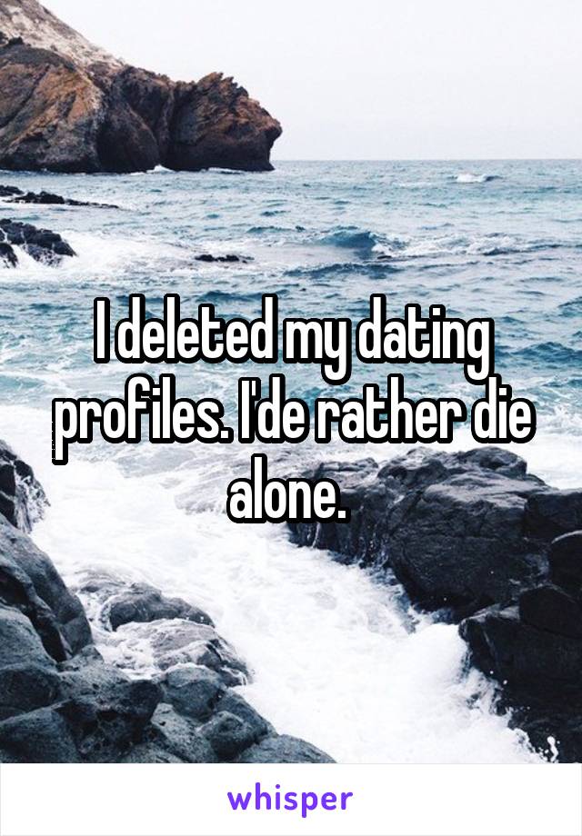 I deleted my dating profiles. I'de rather die alone. 