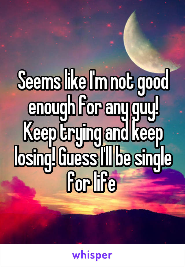 Seems like I'm not good enough for any guy! Keep trying and keep losing! Guess I'll be single for life 