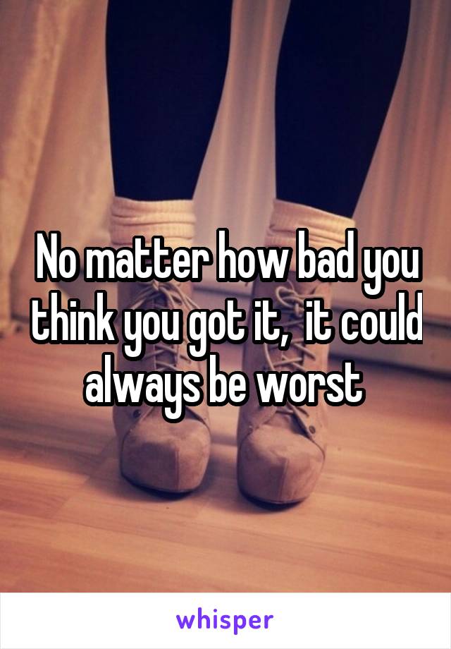 No matter how bad you think you got it,  it could always be worst 