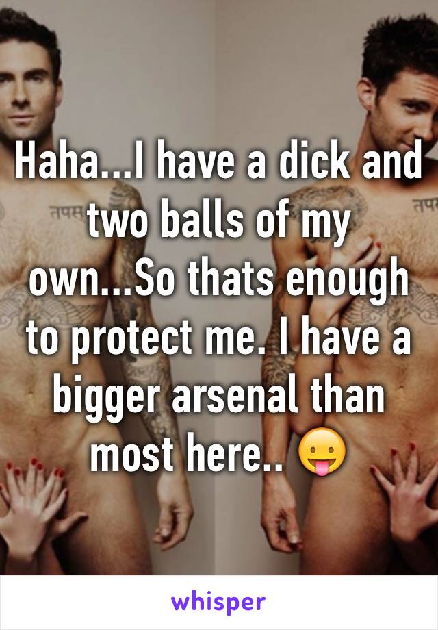 Haha...I have a dick and two balls of my own...So thats enough to protect me. I have a bigger arsenal than most here.. 😛