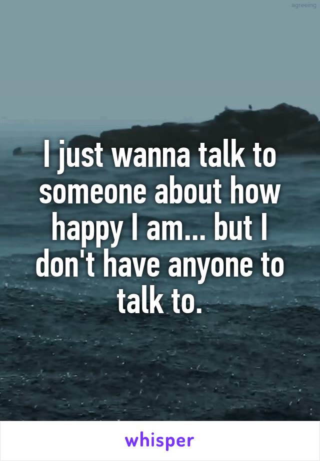 I just wanna talk to someone about how happy I am... but I don't have anyone to talk to.