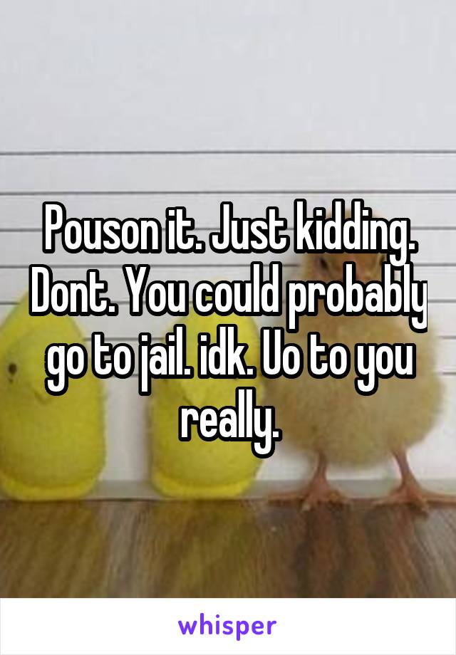 Pouson it. Just kidding. Dont. You could probably go to jail. idk. Uo to you really.