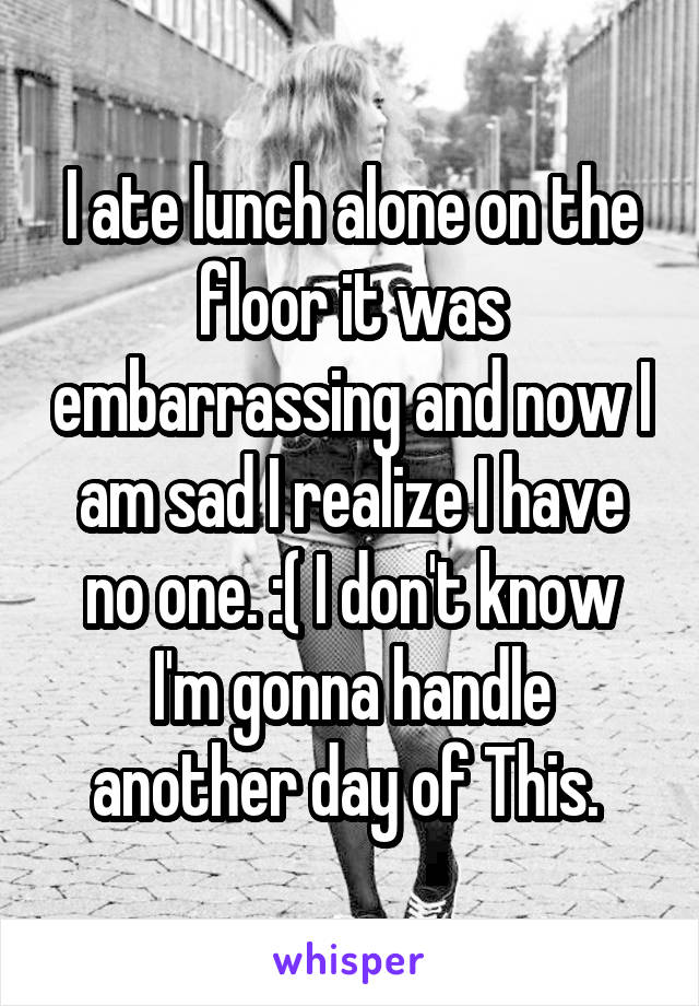 I ate lunch alone on the floor it was embarrassing and now I am sad I realize I have no one. :( I don't know I'm gonna handle another day of This. 