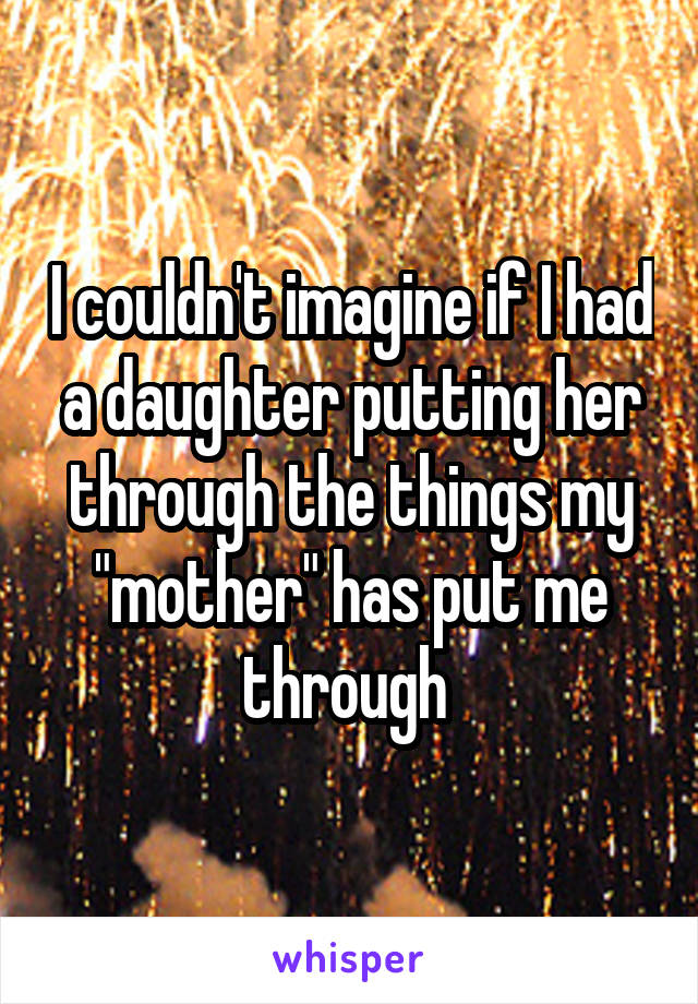 I couldn't imagine if I had a daughter putting her through the things my "mother" has put me through 