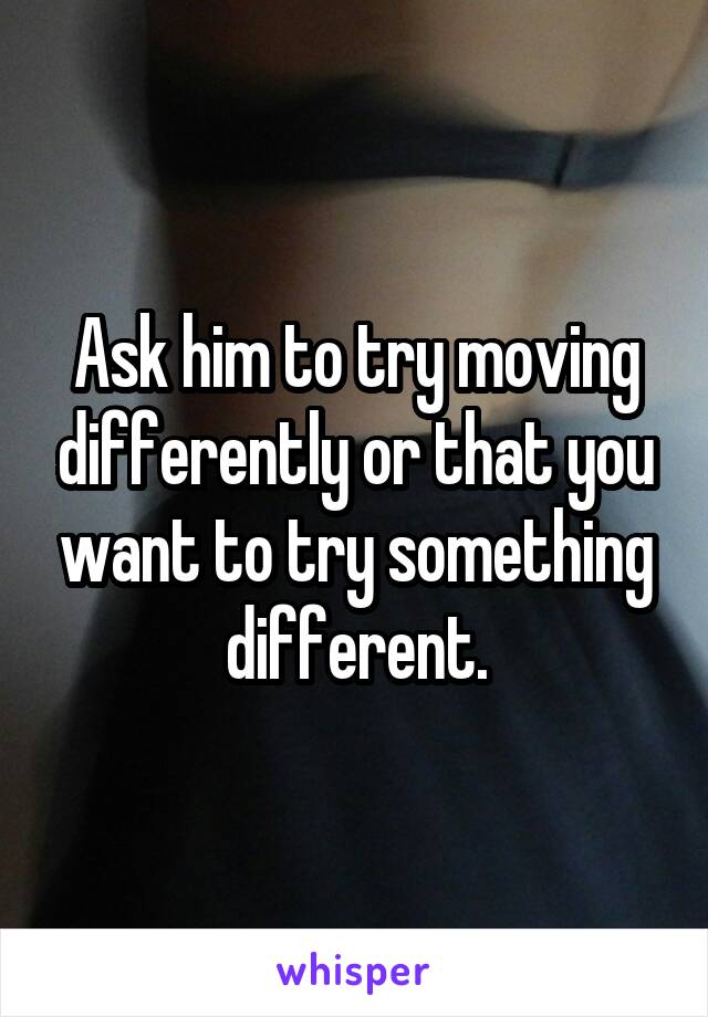 Ask him to try moving differently or that you want to try something different.