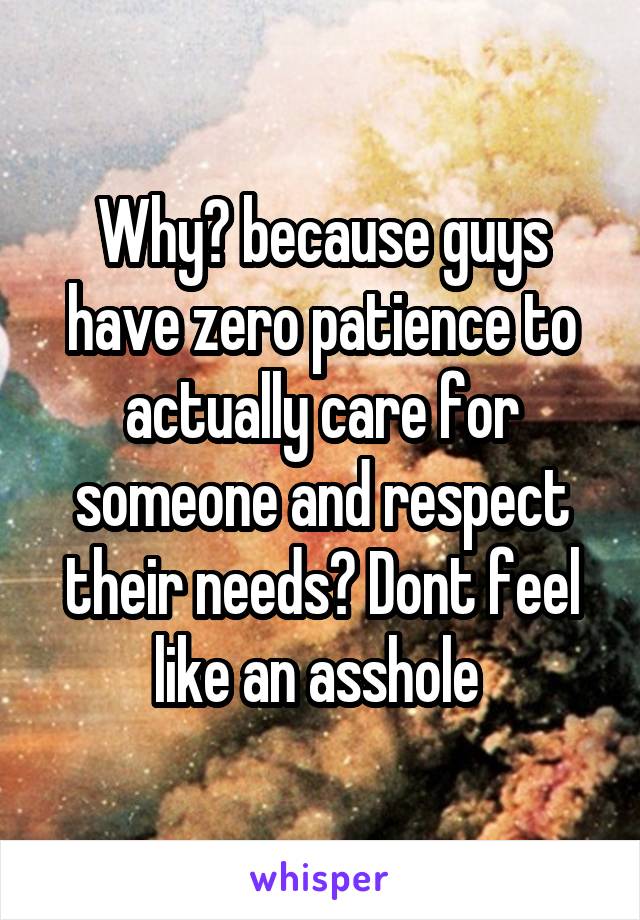 Why? because guys have zero patience to actually care for someone and respect their needs? Dont feel like an asshole 