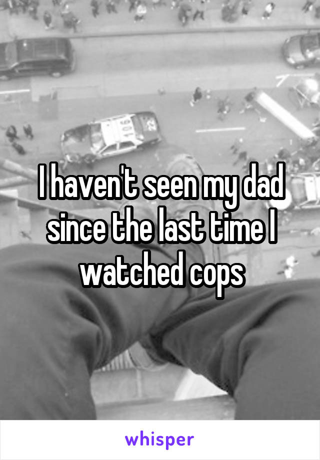 I haven't seen my dad since the last time I watched cops