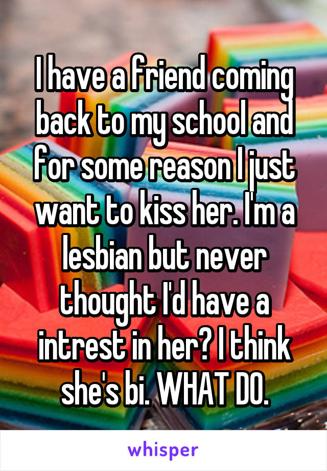 I have a friend coming back to my school and for some reason I just want to kiss her. I'm a lesbian but never thought I'd have a intrest in her? I think she's bi. WHAT DO.
