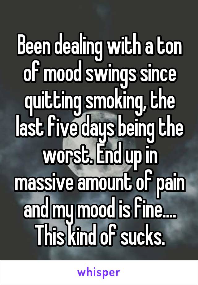 Been dealing with a ton of mood swings since quitting smoking, the last five days being the worst. End up in massive amount of pain and my mood is fine.... This kind of sucks.