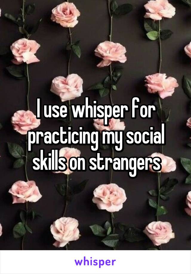 I use whisper for practicing my social skills on strangers