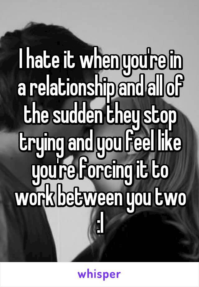 I hate it when you're in a relationship and all of the sudden they stop trying and you feel like you're forcing it to work between you two :l