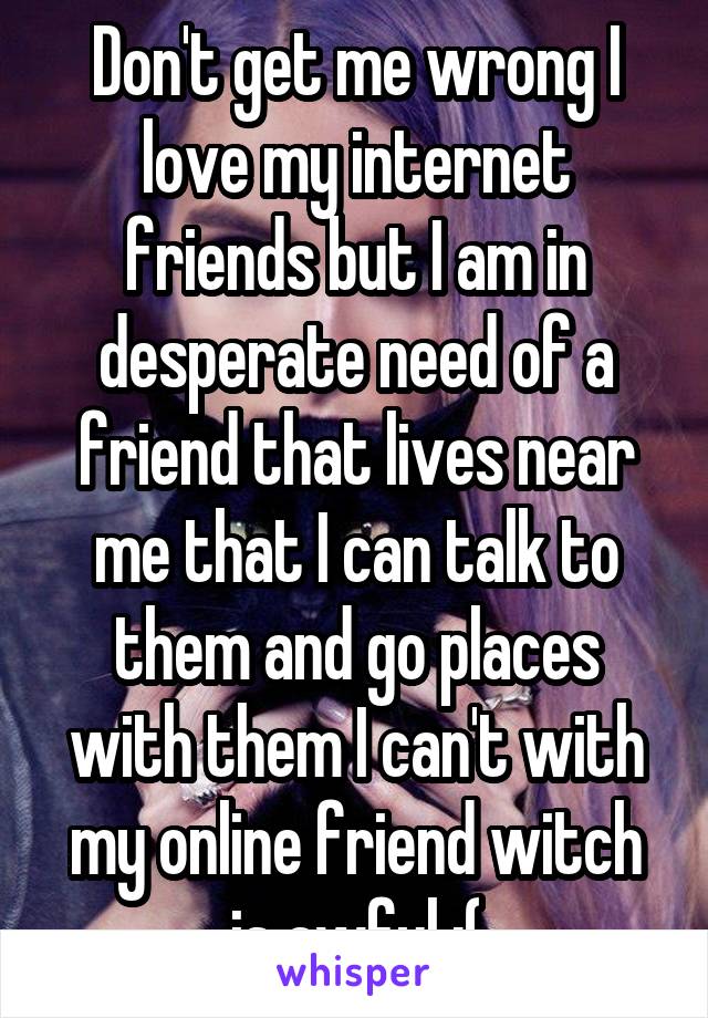 Don't get me wrong I love my internet friends but I am in desperate need of a friend that lives near me that I can talk to them and go places with them I can't with my online friend witch is awful :(