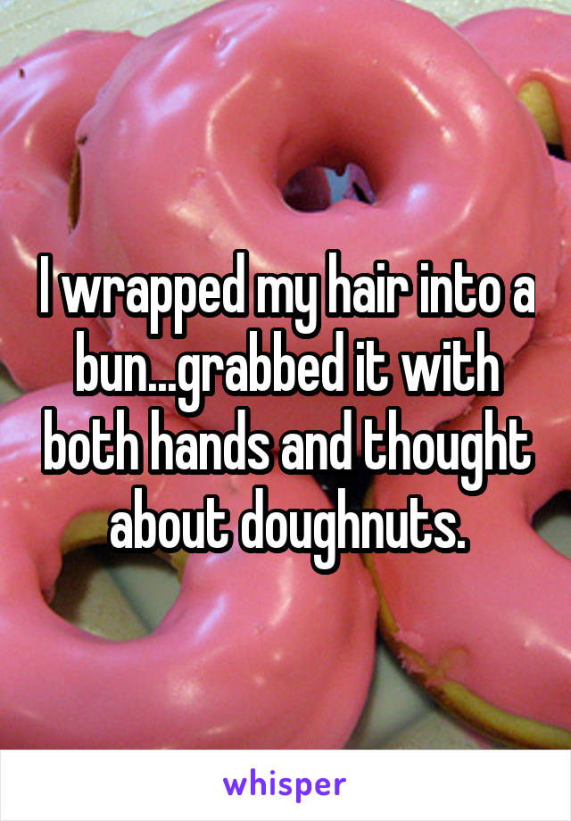 I wrapped my hair into a bun...grabbed it with both hands and thought about doughnuts.