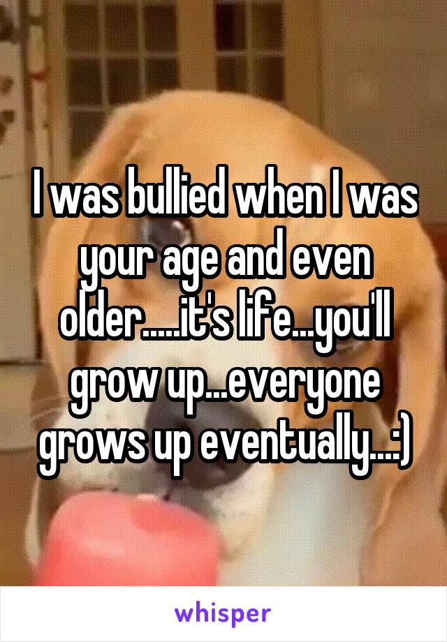 I was bullied when I was your age and even older.....it's life...you'll grow up...everyone grows up eventually...:)