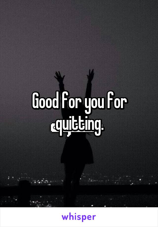 Good for you for quitting.