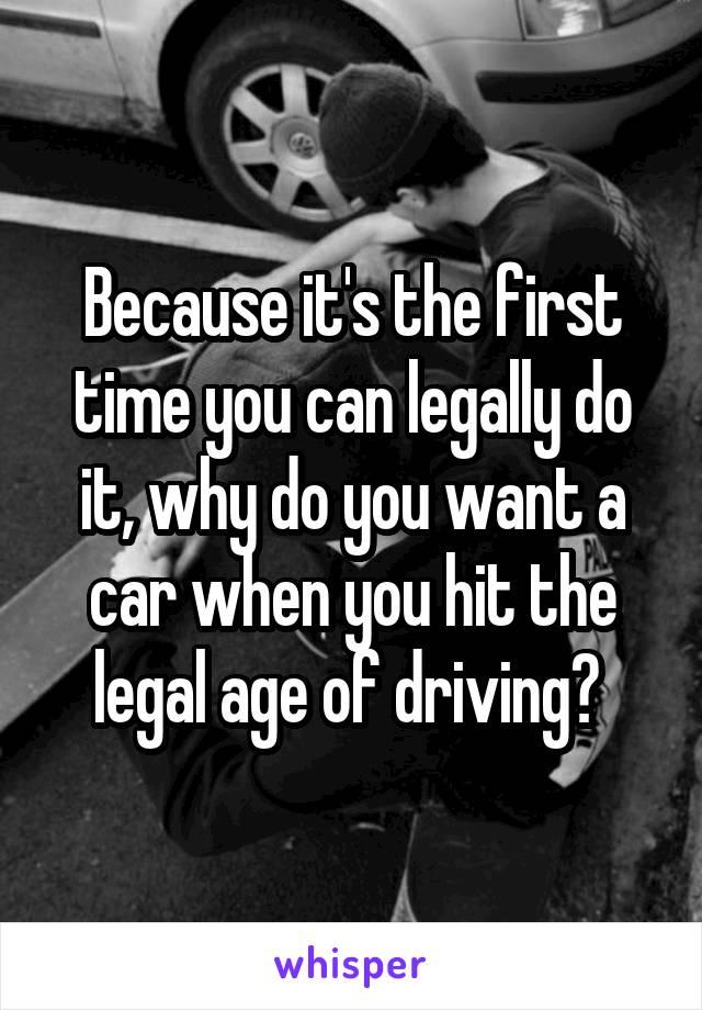 Because it's the first time you can legally do it, why do you want a car when you hit the legal age of driving? 