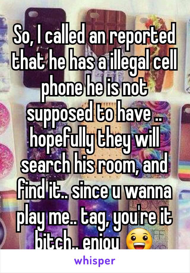 So, I called an reported that he has a illegal cell phone he is not supposed to have .. hopefully they will search his room, and find it.. since u wanna play me.. tag, you're it bitch.. enjoy 😀