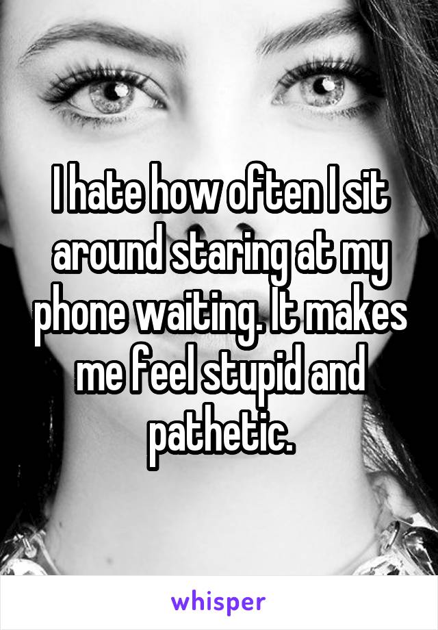I hate how often I sit around staring at my phone waiting. It makes me feel stupid and pathetic.