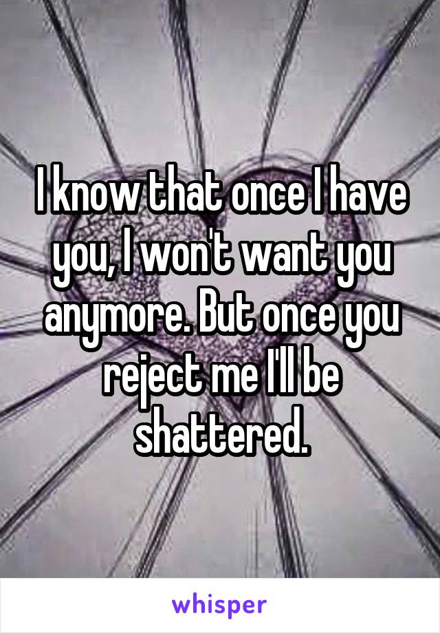 I know that once I have you, I won't want you anymore. But once you reject me I'll be shattered.