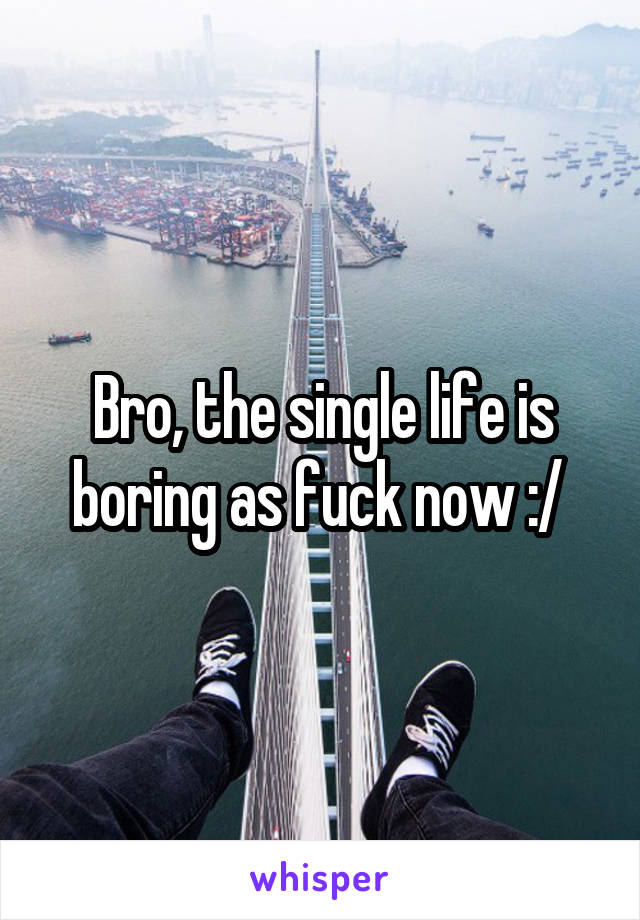 Bro, the single life is boring as fuck now :/ 