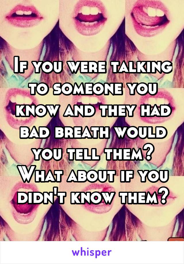 If you were talking to someone you know and they had bad breath would you tell them? What about if you didn't know them?