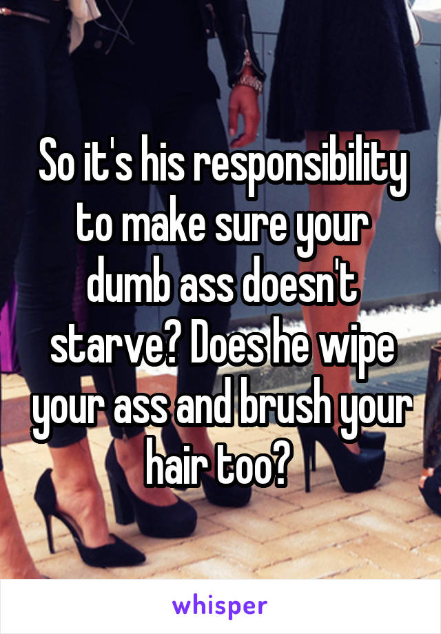 So it's his responsibility to make sure your dumb ass doesn't starve? Does he wipe your ass and brush your hair too? 