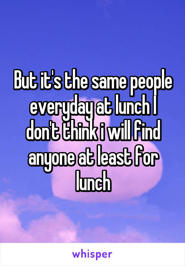But it's the same people everyday at lunch I don't think i will find anyone at least for lunch