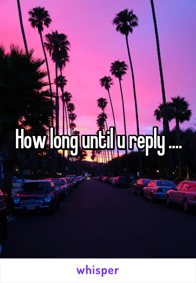 How long until u reply ....