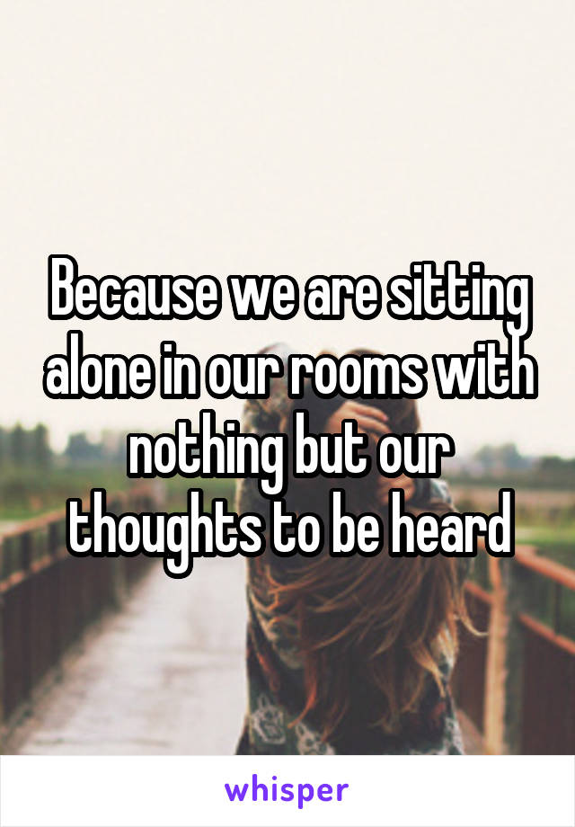 Because we are sitting alone in our rooms with nothing but our thoughts to be heard