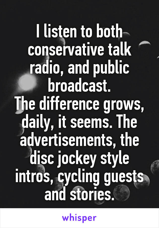 I listen to both conservative talk radio, and public broadcast.
The difference grows, daily, it seems. The advertisements, the disc jockey style intros, cycling guests and stories.