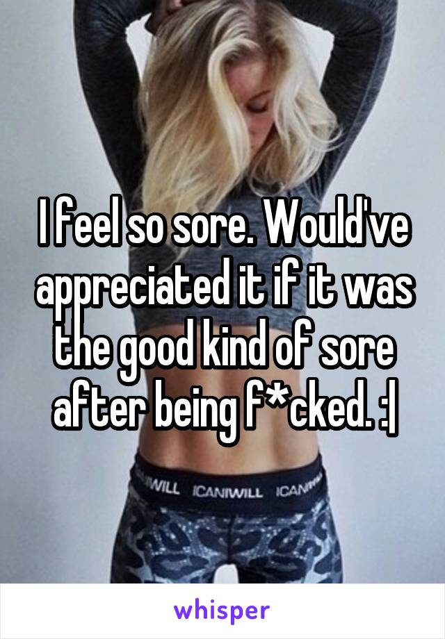 I feel so sore. Would've appreciated it if it was the good kind of sore after being f*cked. :|