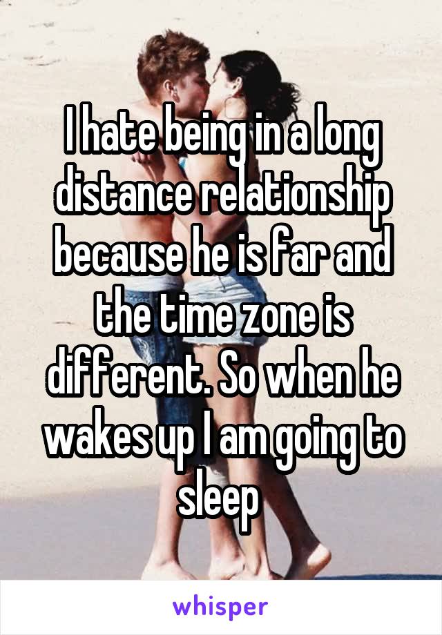 I hate being in a long distance relationship because he is far and the time zone is different. So when he wakes up I am going to sleep 