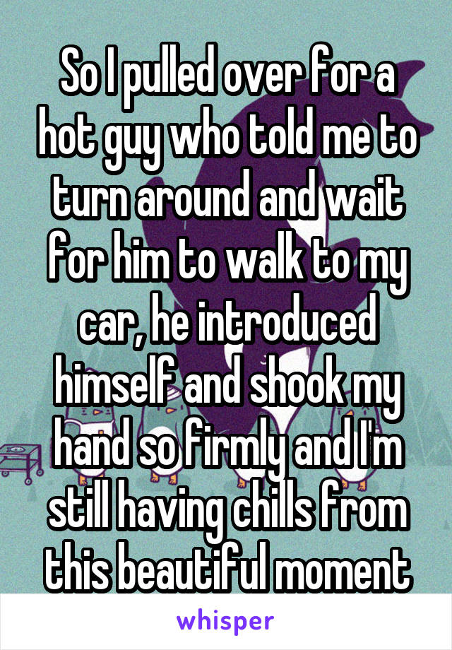 So I pulled over for a hot guy who told me to turn around and wait for him to walk to my car, he introduced himself and shook my hand so firmly and I'm still having chills from this beautiful moment