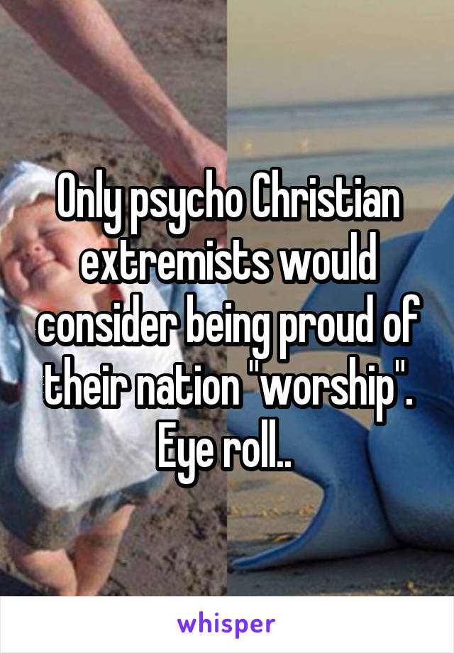 Only psycho Christian extremists would consider being proud of their nation "worship". Eye roll.. 