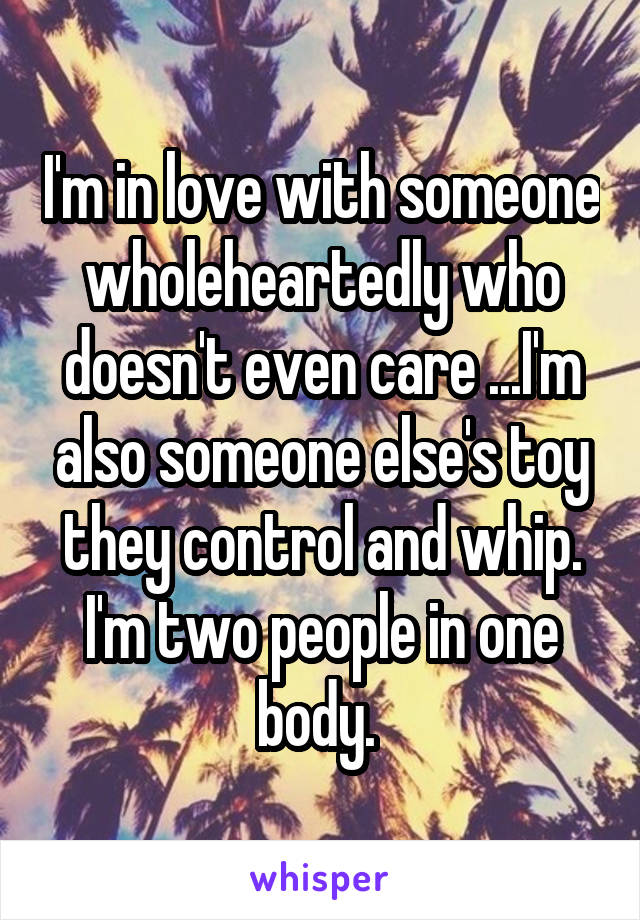 I'm in love with someone wholeheartedly who doesn't even care ...I'm also someone else's toy they control and whip. I'm two people in one body. 