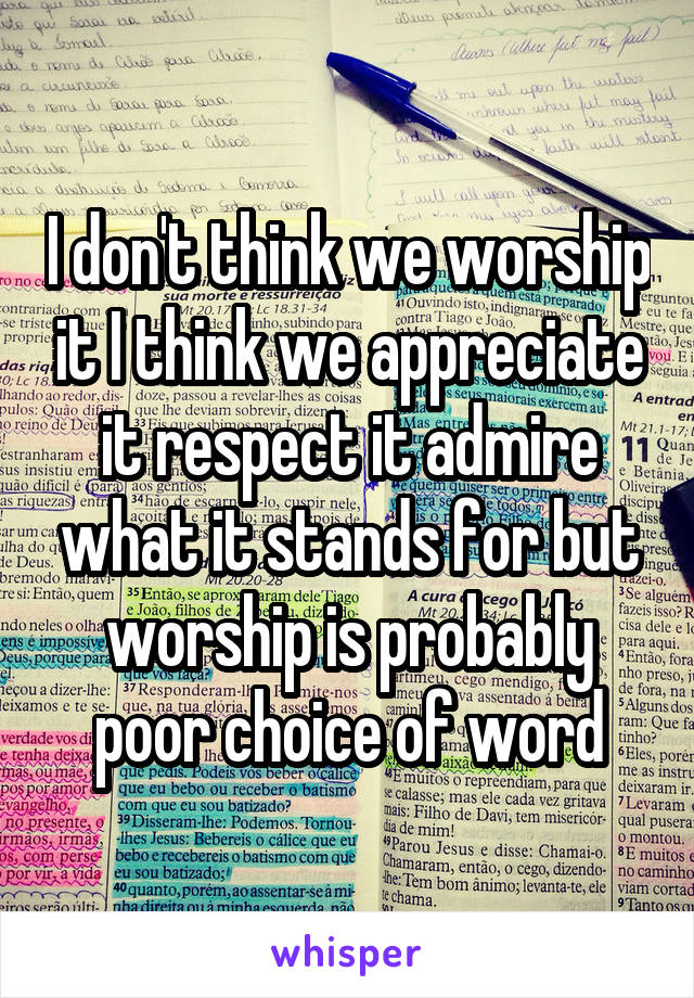 I don't think we worship it I think we appreciate it respect it admire what it stands for but worship is probably poor choice of word