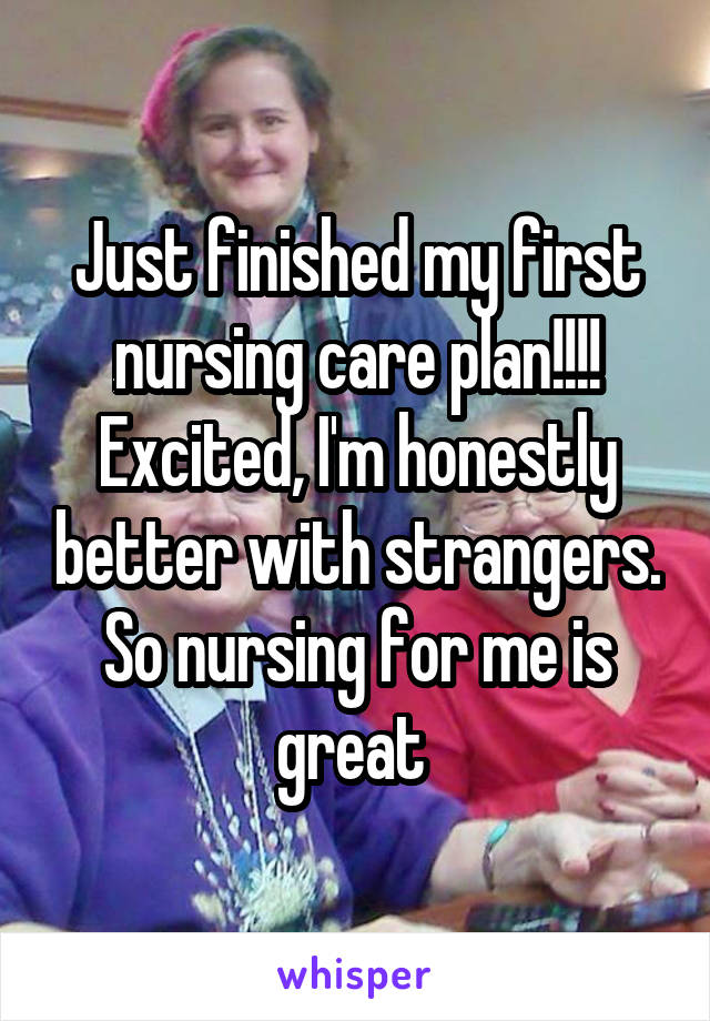 Just finished my first nursing care plan!!!! Excited, I'm honestly better with strangers. So nursing for me is great 
