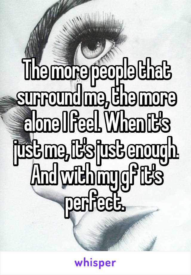 The more people that surround me, the more alone I feel. When it's just me, it's just enough. And with my gf it's perfect. 