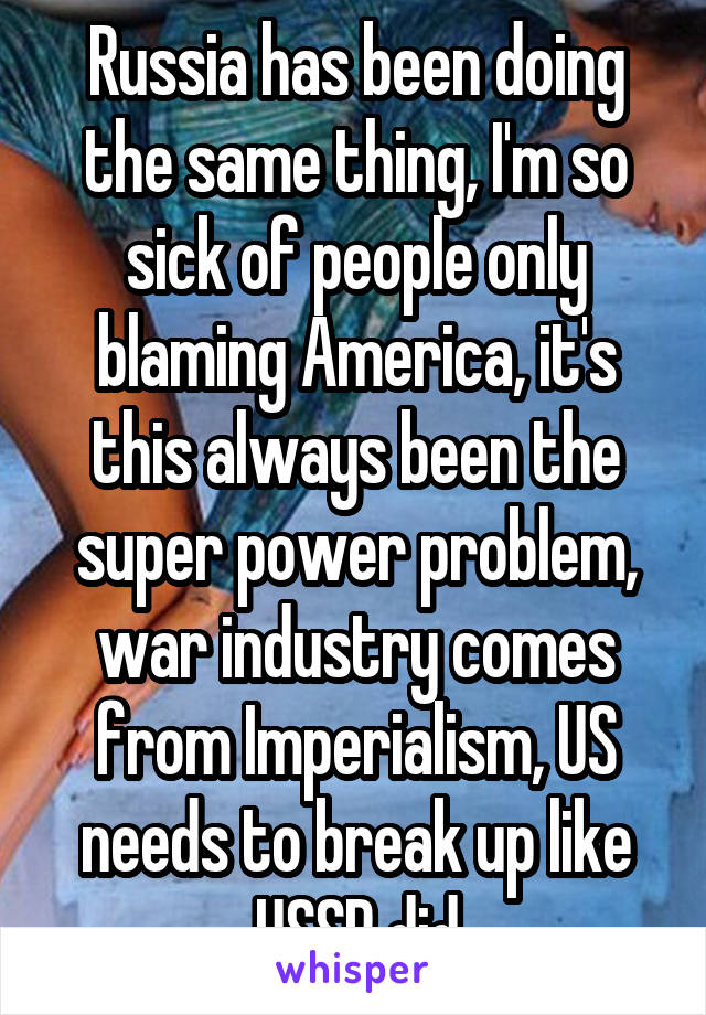Russia has been doing the same thing, I'm so sick of people only blaming America, it's this always been the super power problem, war industry comes from Imperialism, US needs to break up like USSR did