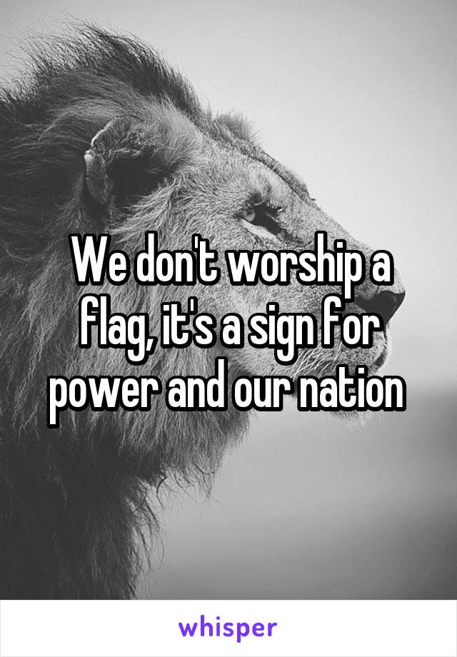 We don't worship a flag, it's a sign for power and our nation 