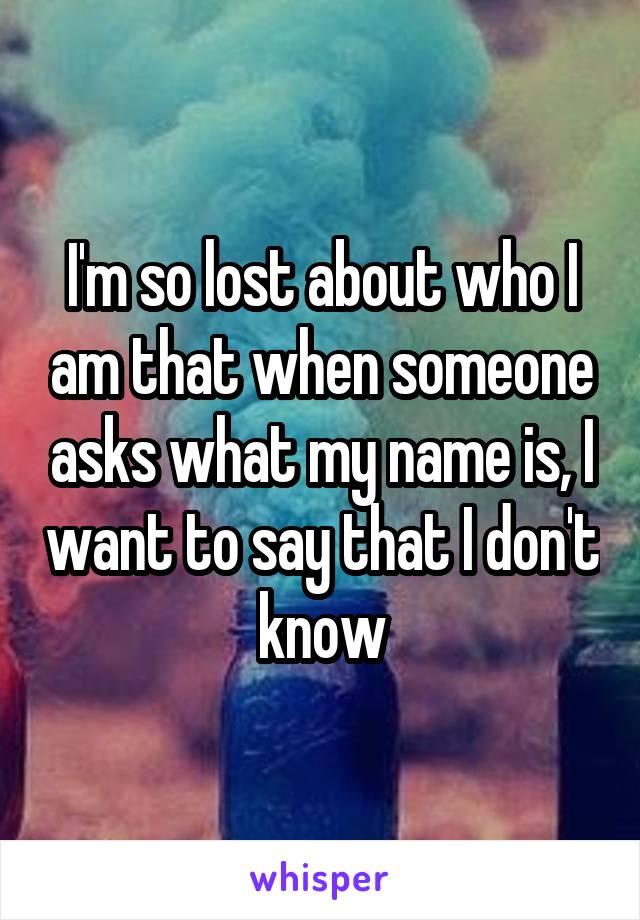 I'm so lost about who I am that when someone asks what my name is, I want to say that I don't know